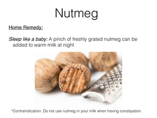 Home Remedy:
Sleep like a baby: A pinch of freshly grated nutmeg can be
added to warm milk at night
Nutmeg
*Contraindication: Do not use nutmeg in your milk when having constipation.
 