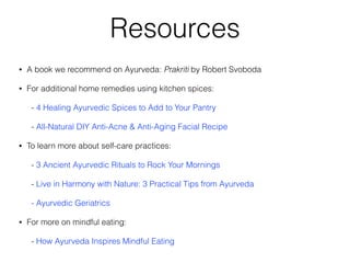 Resources
• A book we recommend on Ayurveda: Prakriti by Robert Svoboda
• For additional home remedies using kitchen spices:
- 4 Healing Ayurvedic Spices to Add to Your Pantry
- All-Natural DIY Anti-Acne & Anti-Aging Facial Recipe
• To learn more about self-care practices:
- 3 Ancient Ayurvedic Rituals to Rock Your Mornings
- Live in Harmony with Nature: 3 Practical Tips from Ayurveda
- Ayurvedic Geriatrics
• For more on mindful eating:
- How Ayurveda Inspires Mindful Eating
 