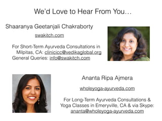 swakitch.com
For Short-Term Ayurveda Consultations in
Milpitas, CA: clinicicc@vedikaglobal.org
General Queries: info@swakitch.com
Shaaranya Geetanjali Chakraborty
Ananta Ripa Ajmera
wholeyoga-ayurveda.com
For Long-Term Ayurveda Consultations &
Yoga Classes in Emeryville, CA & via Skype:
ananta@wholeyoga-ayurveda.com
We’d Love to Hear From You…
 
