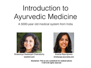 Introduction to
Ayurvedic Medicine
A 5000-year old medical system from India
swakitch.com
Shaaranya Geetanjali Chakraborty Ananta Ripa Ajmera
wholeyoga-ayurveda.com
Disclaimer: This is not a substitute for medical advice
© 2015 All rights reserved
 