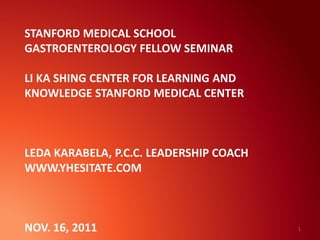 STANFORD MEDICAL SCHOOL
GASTROENTEROLOGY FELLOW SEMINAR
LI KA SHING CENTER FOR LEARNING AND
KNOWLEDGE STANFORD MEDICAL CENTER
LEDA KARABELA, P.C.C. LEADERSHIP COACH
WWW.YHESITATE.COM
NOV. 16, 2011 1
 
