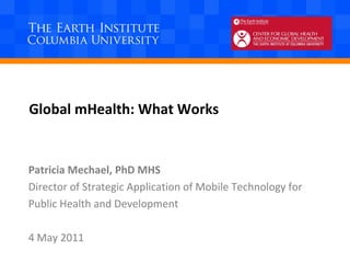 Global mHealth: What Works Patricia Mechael, PhD MHS Director of Strategic Application of Mobile Technology for  Public Health and Development 4 May 2011 