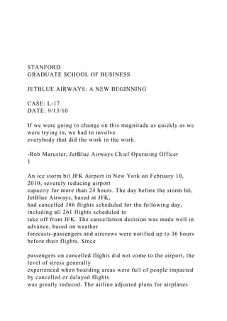 STANFORD
GRADUATE SCHOOL OF BUSINESS
JETBLUE AIRWAYS: A NEW BEGINNING
CASE: L-17
DATE: 9/13/10
If we were going to change on this magnitude as quickly as we
were trying to, we had to involve
everybody that did the work in the work.
-Rob Maruster, JetBlue Airways Chief Operating Officer
1
An ice storm bit JFK Airport in New York on February 10,
2010, severely reducing airport
capacity for more than 24 hours. The day before the storm hit,
JetBlue Airways, based at JFK,
had cancelled 386 flights scheduled for the following day,
including all 261 flights scheduled to
take off from JFK. The cancellation decision was made well in
advance, based on weather
forecasts-passengers and aircrews were notified up to 36 hours
before their flights. Since
passengers on cancelled flights did not come to the airport, the
level of stress generally
experienced when boarding areas were full of people impacted
by cancelled or delayed flights
was greatly reduced. The airline adjusted plans for airplanes
 