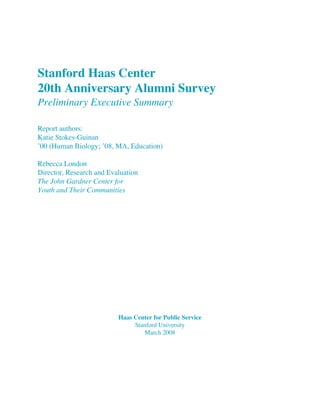 Stanford Haas Center
20th Anniversary Alumni Survey
Preliminary Executive Summary
Report authors:
Katie Stokes-Guinan
’00 (Human Biology; ’08, MA, Education)
Rebecca London
Director, Research and Evaluation
The John Gardner Center for
Youth and Their Communities
Haas Center for Public Service
Stanford University
March 2008
 