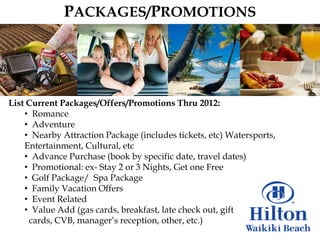 PACKAGES/PROMOTIONS




List Current Packages/Offers/Promotions Thru 2012:
    • Romance
    • Adventure
    • Nearby Attraction Package (includes tickets, etc) Watersports,
    Entertainment, Cultural, etc
    • Advance Purchase (book by specific date, travel dates)
    • Promotional: ex- Stay 2 or 3 Nights, Get one Free
    • Golf Package/ Spa Package
    • Family Vacation Offers
    • Event Related
    • Value Add (gas cards, breakfast, late check out, gift
     cards, CVB, manager‟s reception, other, etc.)
 