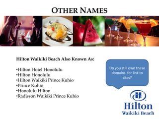 OTHER NAMES




Hilton Waikiki Beach Also Known As:

•Hilton Hotel Honolulu                Do you still own these
                                       domains for link to
•Hilton Honolulu
                                              sites?
•Hilton Waikiki Prince Kuhio
•Prince Kuhio
•Honolulu Hilton
•Radisson Waikiki Prince Kuhio
 