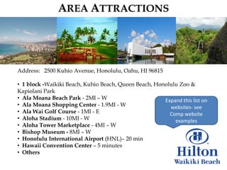 AREA ATTRACTIONS




Address: 2500 Kuhio Avenue, Honolulu, Oahu, HI 96815

• 1 block -Waikiki Beach, Kuhio Beach, Queen Beach, Honolulu Zoo &
Kapiolani Park
• Ala Moana Beach Park - 2MI – W                       Expand this list on
• Ala Moana Shopping Center - 1.9MI - W                  websites- see
• Ala Wai Golf Course - 1MI - E                          Comp website
• Aloha Stadium - 10MI - W                                 examples
• Aloha Tower Marketplace - 4MI – W
• Bishop Museum - 8MI – W
• Honolulu International Airport (HNL)– 20 min
• Hawaii Convention Center – 5 minutes
• Others
 