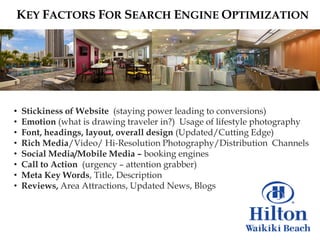 KEY FACTORS FOR SEARCH ENGINE OPTIMIZATION




•   Stickiness of Website (staying power leading to conversions)
•   Emotion (what is drawing traveler in?) Usage of lifestyle photography
•   Font, headings, layout, overall design (Updated/Cutting Edge)
•   Rich Media/Video/ Hi-Resolution Photography/Distribution Channels
•   Social Media/Mobile Media – booking engines
•   Call to Action (urgency – attention grabber)
•   Meta Key Words, Title, Description
•   Reviews, Area Attractions, Updated News, Blogs
 