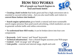 HOW SEO WORKS
                   80% of people use Search Engines to
                          find and book hotels
• Creating a hotel website that looks great and has a high conversion rate is
essential to succeed online today…but you also need traffic and visitors to
convert those lookers into bookers!

• Search engine optimization gives hotels a natural and more sustainable
search engine presence than paid search advertising, which marketers can use
to generate website traffic and online conversions

• To understand how SEO works, it can be broken down into four core
components:

•   Keywords – both „money‟ and „broad‟ keywords
•   Technical infrastructure – how a Search Engine accesses your Web pages
•   Content – both „on-page‟ and „off-page‟
•   Link profile – external and internal range, depth and scale
 