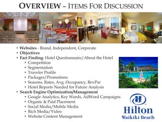 OVERVIEW – ITEMS FOR DISCUSSION




• Websites - Brand, Independent, Corporate
• Objectives
• Fact Finding: Hotel Questionnaire/About the Hotel
    • Competition
    • Segmentation
    • Traveler Profile
    • Packages/Promotions
    • Seasons, Rates, Avg. Occupancy, RevPar
    • Hotel Reports Needed for Future Analysis
• Search Engine Optimization/Management
    • Google Analytics, Key Words, AdWord Campaigns
    • Organic & Paid Placement
    • Social Media/Mobile Media
    • Rich Media/Video
    • Website Content Management
 
