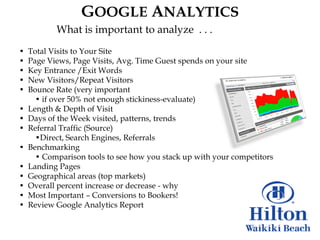 GOOGLE ANALYTICS
           What is important to analyze . . .
•   Total Visits to Your Site
•   Page Views, Page Visits, Avg. Time Guest spends on your site
•   Key Entrance /Exit Words
•   New Visitors/Repeat Visitors
•   Bounce Rate (very important
      • if over 50% not enough stickiness-evaluate)
•   Length & Depth of Visit
•   Days of the Week visited, patterns, trends
•   Referral Traffic (Source)
      •Direct, Search Engines, Referrals
•   Benchmarking
      • Comparison tools to see how you stack up with your competitors
•   Landing Pages
•   Geographical areas (top markets)
•   Overall percent increase or decrease - why
•   Most Important – Conversions to Bookers!
•   Review Google Analytics Report
 