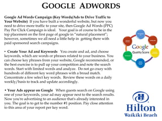 GOOGLE ADWORDS
Google Ad Words Campaign (Key Words/Ads to Drive Traffic to
Your Website) If you have built a wonderful website, but now you
need to drive more traffic to your site, then Google Ad Words (PPC)
Pay Per Click Campaign is ideal. Your goal is of course to be in the
top placement on the first page of google in “natural placement”;
however, sometimes we all need a little help in getting there with
paid sponsored search campaigns.

• Create Your Ad and Keywords You create and ad, and choose
keywords, which are words or phrases related to your business. You
can choose key phrases from your website, Google recommended, or
the best exercise is to pull up your competition and note the search
words. Start with limited words and analyze. Do not go crazy with
hundreds of different key word phrases with a broad match.
Concentrate a few select key words. Review these words on a daily
weekly/basis to track and update accordingly.

• Your Ads appear on Google When guests search on Google using
one of your keywords, your ad may appear next to the search results.
Now you're advertising to an audience that's already interested in
you. The goal is to get to the number #1 position. Pay close attention
to this area of your report per key word.
 