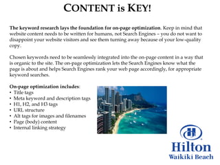CONTENT is KEY!
The keyword research lays the foundation for on-page optimization. Keep in mind that
website content needs to be written for humans, not Search Engines – you do not want to
disappoint your website visitors and see them turning away because of your low-quality
copy.

Chosen keywords need to be seamlessly integrated into the on-page content in a way that
is organic to the site. The on-page optimization lets the Search Engines know what the
page is about and helps Search Engines rank your web page accordingly, for appropriate
keyword searches.

On-page optimization includes:
• Title tags
• Meta keyword and description tags
• H1, H2, and H3 tags
• URL structure
• Alt tags for images and filenames
• Page (body) content
• Internal linking strategy
 