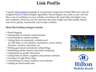 Link Profile
A quality link building campaign is an important component of hotel SEO and a heavily
weighted factor in Search Engine algorithms. Search Engines see a link to your web site
like a vote of confidence in your website, so in theory the more links, the higher your
site‟s authority. However, not all votes have the same weight and links ideally should
come from quality, trustworthy and on topic websites.

Hotel link building strategies include:

•   Hotel blogging
•   Participating in industry-related forums
•   Commenting on related websites
•   Listing links on community websites such
    as CVB, State, or city industry associations, cruise, airline,
    chamber, vacation, attractions, etc.
•   Writing guest posts on industry-related blogs
•   Distributing media releases and article marketing
•   Listing links on quality directories
•   Listing links on clients, suppliers and partners websites
•   Creating a Google Places Page
•   Commenting on videos related to your industry
•   Linking on social media sites
 