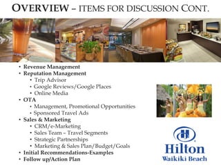 OVERVIEW – ITEMS FOR DISCUSSION CONT.




 • Revenue Management
 • Reputation Management
     • Trip Advisor
     • Google Reviews/Google Places
     • Online Media
 • OTA
     • Management, Promotional Opportunities
     • Sponsored Travel Ads
 • Sales & Marketing
     • CRM/e-Marketing
     • Sales Team – Travel Segments
     • Strategic Partnerships
     • Marketing & Sales Plan/Budget/Goals
 • Initial Recommendations-Examples
 • Follow up/Action Plan
 