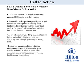 Call to Action
SEO is Useless if You Have a Weak or
Non-Existent Call to Action

• Make sure your call to action is clear and
present. SEO is not a one-shot process.

• The search landscape changes daily, so expect
to work on your optimization daily. With
limited budgets these days, there is a critical
need to “prioritize” with a goal of maximize
ROI, in the shortest amount of time.

• As we all are aware, nothing is guaranteed. It
takes constant monitoring, evaluating,
analyzing, and strategic planning on a daily
basis.

• It involves a combination of effective
measurement tools, customized for your
specific property in order to reach your
maximum amount of occupancy, revenues,
bookings and conversions!
 