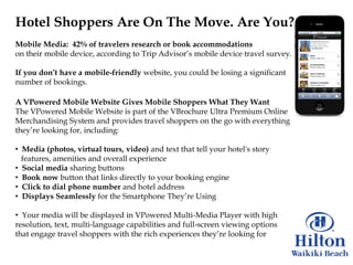 Hotel Shoppers Are On The Move. Are You?
Mobile Media: 42% of travelers research or book accommodations
on their mobile device, according to Trip Advisor‟s mobile device travel survey.

If you don‟t have a mobile-friendly website, you could be losing a significant
number of bookings.

A VPowered Mobile Website Gives Mobile Shoppers What They Want
The VPowered Mobile Website is part of the VBrochure Ultra Premium Online
Merchandising System and provides travel shoppers on the go with everything
they‟re looking for, including:

• Media (photos, virtual tours, video) and text that tell your hotel's story
  features, amenities and overall experience
• Social media sharing buttons
• Book now button that links directly to your booking engine
• Click to dial phone number and hotel address
• Displays Seamlessly for the Smartphone They‟re Using

• Your media will be displayed in VPowered Multi-Media Player with high
resolution, text, multi-language capabilities and full-screen viewing options
that engage travel shoppers with the rich experiences they‟re looking for
 
