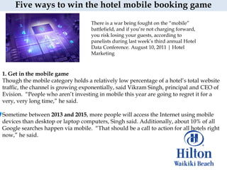 Five ways to win the hotel mobile booking game
                                    There is a war being fought on the “mobile”
                                    battlefield, and if you‟re not charging forward,
                                    you risk losing your guests, according to
                                    panelists during last week‟s third annual Hotel
                                    Data Conference. August 10, 2011 | Hotel
                                    Marketing



1. Get in the mobile game
Though the mobile category holds a relatively low percentage of a hotel‟s total website
traffic, the channel is growing exponentially, said Vikram Singh, principal and CEO of
Evision. “People who aren‟t investing in mobile this year are going to regret it for a
very, very long time,” he said.

Sometime between 2013 and 2015, more people will access the Internet using mobile
devices than desktop or laptop computers, Singh said. Additionally, about 10% of all
Google searches happen via mobile. “That should be a call to action for all hotels right
now,” he said.
 
