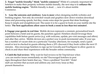 2. Forget “mobile friendly;” think “mobile commerce” While it‟s certainly important for
    hoteliers to make their property websites mobile friendly, the next step is to enhance the
    mobile booking engine. “Mobile friendly is dead. … now it‟s about mobile
    Commerce.
.

    3. Lose the unicorns and rainbows Less is more when designing mobile websites and
    booking engines. Not only do crowded visuals and graphics slow down wireless download
    times and processing speeds, but they create extra steps for guests that deter bookings.
    Keep it simple and straightforward. The easier it is for a guest to book on your mobile site the
    better. The best applications allow users to book a room in less than two minutes!.

    4. Engage your guests in real time Mobile devices represent a constant, personalized touch
    point between a hotel and its guests, the panelists agreed. Hoteliers should leverage these
    capabilities both before guests arrive (e.g. with welcome, update, pre-visit messages and offers)
    and after they arrive. Mobile devices are a perfect way to push incremental sales. If your spa
    has a number of vacant slots on a particular Tuesday afternoon, for example, send a quick
    email or text to checked-in guests offering them a 10% discount if they book within the next 15
    minutes. Also encourage hoteliers to sign up for Gowalla and FourSquare to allow guests to
    check in and share their experiences with the broader online community.

    5. Catch the bad reviews Why wait for bad reviews to hit TripAdvisor when
     you can resolve issues immediately on site? Encouraged hoteliers to post
    signs throughout their hotels that say, “Have a problem? Text 665.” Hotel
    staff can monitor that account and address any and every issue as they
    present themselves
 