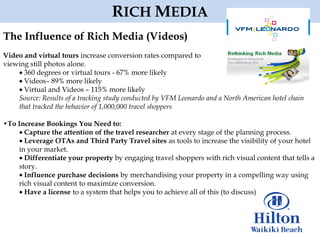 RICH MEDIA
The Influence of Rich Media (Videos)
Video and virtual tours increase conversion rates compared to
viewing still photos alone.
      360 degrees or virtual tours - 67% more likely
      Videos– 89% more likely
      Virtual and Videos – 115% more likely
    Source: Results of a tracking study conducted by VFM Leonardo and a North American hotel chain
    that tracked the behavior of 1,000,000 travel shoppers

•To Increase Bookings You Need to:
      Capture the attention of the travel researcher at every stage of the planning process.
      Leverage OTAs and Third Party Travel sites as tools to increase the visibility of your hotel
    in your market.
      Differentiate your property by engaging travel shoppers with rich visual content that tells a
    story.
      Influence purchase decisions by merchandising your property in a compelling way using
    rich visual content to maximize conversion.
      Have a license to a system that helps you to achieve all of this (to discuss)
 