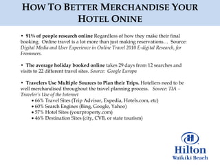 HOW TO BETTER MERCHANDISE YOUR
         HOTEL ONINE
• 91% of people research online Regardless of how they make their final
booking. Online travel is a lot more than just making reservations… Source:
Digital Media and User Experience in Online Travel 2010 E-digital Research, for
Frommers.

• The average holiday booked online takes 29 days from 12 searches and
visits to 22 different travel sites. Source: Google Europe

• Travelers Use Multiple Sources to Plan their Trips. Hoteliers need to be
well merchandised throughout the travel planning process. Source: TIA –
Traveler’s Use of the Internet
       66% Travel Sites (Trip Advisor, Expedia, Hotels.com, etc)
       60% Search Engines (Bing, Google, Yahoo)
       57% Hotel Sites (yourproperty.com)
       46% Destination Sites (city, CVB, or state tourism)
 