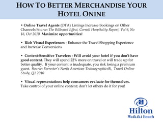 HOW TO BETTER MERCHANDISE YOUR
         HOTEL ONINE
 • Online Travel Agents (OTA) Listings Increase Bookings on Other
 Channels Source: The Billboard Effect, Cornell Hospitality Report, Vol 9, No
 16, Oct 2010 Maximize opportunities!

 • Rich Visual Experiences - Enhance the Travel Shopping Experience
 and Increase Conversions

 • Content-Sensitive Travelers - Will avoid your hotel if you don‟t have
 good content. They will spend 22% more on travel or will trade up for
 better quality. If your content is inadequate, you risk losing a premium
 guest. Source: Forrester’s North American Technographics®, Travel Online
 Study, Q1 2010

 • Visual representations help consumers evaluate for themselves.
 Take control of your online content; don‟t let others do it for you!
 
