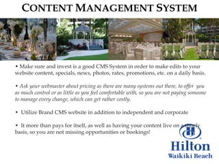 CONTENT MANAGEMENT SYSTEM




• Make sure and invest is a good CMS System in order to make edits to your
website content, specials, news, photos, rates, promotions, etc. on a daily basis.

• Ask your webmaster about pricing as there are many systems out there, to offer you
as much control or as little as you feel comfortable with, so you are not paying someone
to manage every change, which can get rather costly.

• Utilize Brand CMS website in addition to independent and corporate

• It more than pays for itself, as well as having your content live on a timely
basis, so you are not missing opportunities or bookings!
 