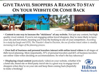 GIVE TRAVEL SHOPPERS A REASON TO STAY
    ON YOUR WEBSITE OR COME BACK




• Content is one way to increase the “stickiness” of any website. Not just any content, but high
quality visual content. If you're not engaging online travel shoppers, they‟re more likely to leave
your site and not return, meaning you‟ll lose the booking to one of your competitors. According
to a study by Google and OTX, The Traveler’s Road to Decision, the use of online travel videos is steadily
increasing in all stages of the planning process.

• Over half of business and personal travelers interact with online travel videos in all stages of
their travel planning. More importantly, 57% of personal travelers and 66% of business travelers
use online video when deciding on accommodations. So what‟s the key takeaway?

• Displaying visual content (particularly video) on your website, whether it be
a hotel site, brand site or third-party travel site is a great way to engage travel
shoppers when they‟re on your site and keep them coming back (hopefully
to make a booking)!
 