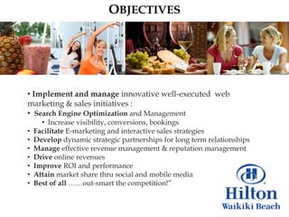 OBJECTIVES




• Implement and manage innovative well-executed web
marketing & sales initiatives :
• Search Engine Optimization and Management
      • Increase visibility, conversions, bookings
•   Facilitate E-marketing and interactive sales strategies
•   Develop dynamic strategic partnerships for long term relationships
•   Manage effective revenue management & reputation management
•   Drive online revenues
•   Improve ROI and performance
•   Attain market share thru social and mobile media
•   Best of all ……out-smart the competition!”
 