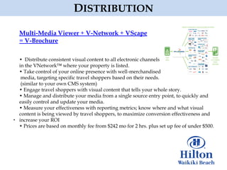 DISTRIBUTION

Multi-Media Viewer + V-Network + VScape
= V-Brochure

• Distribute consistent visual content to all electronic channels
in the VNetwork™ where your property is listed.
• Take control of your online presence with well-merchandised
 media, targeting specific travel shoppers based on their needs.
 (similar to your own CMS system)
• Engage travel shoppers with visual content that tells your whole story.
• Manage and distribute your media from a single source entry point, to quickly and
easily control and update your media.
• Measure your effectiveness with reporting metrics; know where and what visual
content is being viewed by travel shoppers, to maximize conversion effectiveness and
increase your ROI
• Prices are based on monthly fee from $242 mo for 2 hrs. plus set up fee of under $500.
 