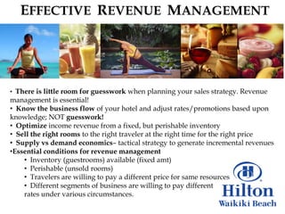 EFFECTIVE REVENUE MANAGEMENT




• There is little room for guesswork when planning your sales strategy. Revenue
management is essential!
• Know the business flow of your hotel and adjust rates/promotions based upon
knowledge; NOT guesswork!
• Optimize income revenue from a fixed, but perishable inventory
• Sell the right rooms to the right traveler at the right time for the right price
• Supply vs demand economics– tactical strategy to generate incremental revenues
•Essential conditions for revenue management
    • Inventory (guestrooms) available (fixed amt)
    • Perishable (unsold rooms)
    • Travelers are willing to pay a different price for same resources
    • Different segments of business are willing to pay different
    rates under various circumstances.
 