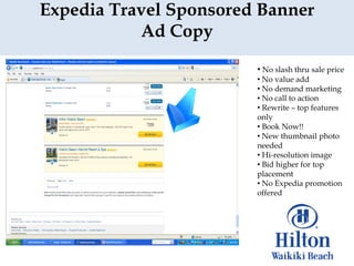 Expedia Travel Sponsored Banner
           Ad Copy
                        • No slash thru sale price
                        • No value add
                        • No demand marketing
                        • No call to action
                        • Rewrite – top features
                        only
                        • Book Now!!
                        • New thumbnail photo
                        needed
                        • Hi-resolution image
                        • Bid higher for top
                        placement
                        • No Expedia promotion
                        offered
 