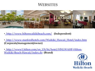 WEBSITES




• http://www.hiltonwaikikibeach.com/ (Independent)

• http://www.stanfordhotels.com/Waikiki_Hawaii_Hotel/index.htm
(Corporate/management/owner)

• http://www1.hilton.com/en_US/hi/hotel/HNLWAHF-Hilton-
Waikiki-Beach-Hawaii/index.do (Brand)
 
