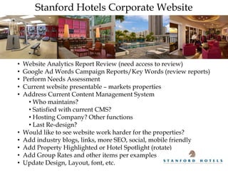 Stanford Hotels Corporate Website




•   Website Analytics Report Review (need access to review)
•   Google Ad Words Campaign Reports/Key Words (review reports)
•   Perform Needs Assessment
•   Current website presentable – markets properties
•   Address Current Content Management System
      • Who maintains?
      • Satisfied with current CMS?
      • Hosting Company? Other functions
      • Last Re-design?
•   Would like to see website work harder for the properties?
•   Add industry blogs, links, more SEO, social, mobile friendly
•   Add Property Highlighted or Hotel Spotlight (rotate)
•   Add Group Rates and other items per examples
•   Update Design, Layout, font, etc.
 