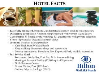 HOTEL FACTS




• Tastefully renovated, beautiful, understated elegance, sleek & contemporary
• Distinctive décor South America complemented with vibrant island colors
• Guestrooms: 37-floors; award-winning; 601 guestrooms with private balconies
• Views: Spectacular Ocean/Mountain views
• Location: Heart of island paradise
    • One Block from Waikiki Beach
    • Easy walking distance to shops and restaurants
    • Nearby Attractions: Honolulu Zoo, Kapiolani Park, Waikiki Aquarium
• Full Service Hotel
    • Restaurant, Lobby Bar, Pool Bar, 24 hr in-room dining
    • Meeting & Banquet Facility (12,000 sq ft -500 persons)
    • 24 Hr Business Center
    • Fitness Center, Pool (10th floor)
    • Cutting Edge technology (Wi-Fi)
 