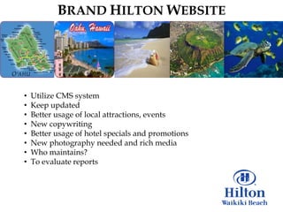 BRAND HILTON WEBSITE




•   Utilize CMS system
•   Keep updated
•   Better usage of local attractions, events
•   New copywriting
•   Better usage of hotel specials and promotions
•   New photography needed and rich media
•   Who maintains?
•   To evaluate reports
 
