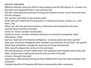 BAFFLED EMPLOYER
Diffences between being the CEO of a big company and the CEO-Owner of a smaller one
Describe most important tasks in your previous job
Tell with some detail de processes of hiring and retention of two recent hires who have
left the company.
Did you hire and retain in your previous job?
Write with some detail the hiring process ( i.e advertise the post, receive c.vs., shift
them,, etc).
When you start the personal contacts or interviews with prospective new hires
describe how is the first encounter.
Choice of venue: consider neutral place.
Choice of venue: consider interview meeting in an attractive unexpected place
Information of the
Say has a high level of emotional intelligence. Could you please be more specific?
Does your emotional intelligence cover selection and retention of new hires?. Be specific
Check how competitors manage the processes of hiring and retaining
Take a specific programme on how to hire and retain
Describe de process of how rookies leave the company.( time elapsed since hiring, jobs
taken, performance ( taking into account they are new in the job).
Is there a farewell interview?
Expectations offered during hiring are they fulfilled when new hires start working in the
company?
Compare benefits of Company with those announced by other companies
 