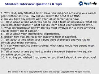 Stanford Interview Questions & Tips The content in the file is copyright of the author and Apphelp. Copyright 2006. All rights reserved.  1. Why MBA, Why Stanford GSB?  Have you imagined achieving your career goals without an MBA. How did you realize the need of an MBA. 2. Do you have any regrets with your job or career up to now? 3. Tell us about a time when you had to lead a team of individuals. What did you learn about yourself? What did you learn about your leadership style? 4. What extracurricular activity are you most involved in? Is there anything you do merely out of passion? 5. Tell us about your international experiences. 6. Explain how you are ready for academic rigor at Stanford. 7. Talk about a time when your values were challenged and you had to consult your moral compass. 8. If you were resource unconstrained, what cause would you pursue most vigorously?  9. Tell us about a time you had to make a trade-off between two equally attractive opportunities. 10. Anything you wished I had asked or you think I should know about you? 