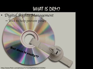 WHAT IS DRM?
h"p://www.ﬂickr.com/photos/71715246@N00/521723595/	
 
•  Digital Rights Management	

– Tool to help prevent piracy
	
 
 