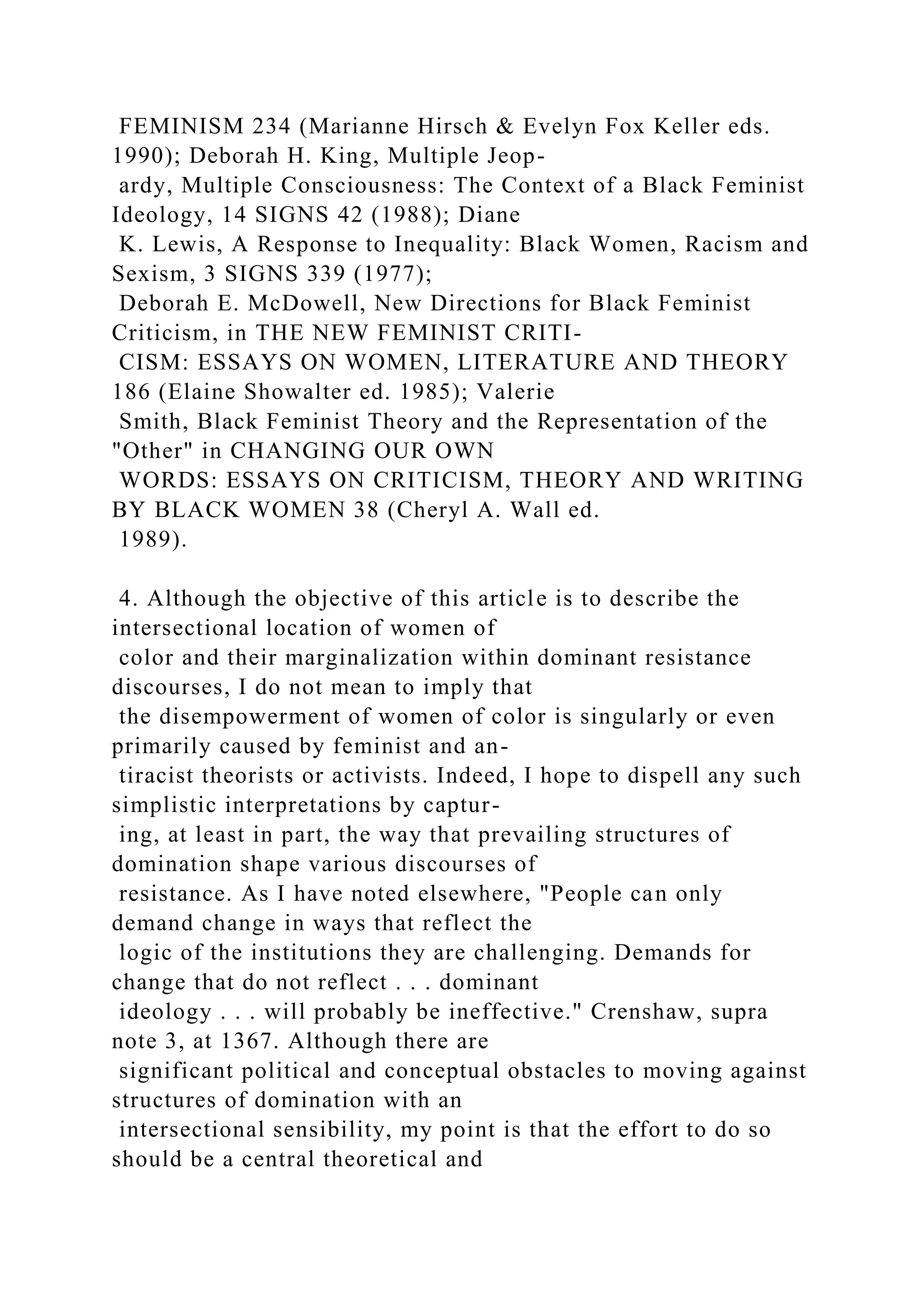 FEMINISM 234 (Marianne Hirsch & Evelyn Fox Keller eds.
1990); Deborah H. King, Multiple Jeop-
ardy, Multiple Consciousness: The Context of a Black Feminist
Ideology, 14 SIGNS 42 (1988); Diane
K. Lewis, A Response to Inequality: Black Women, Racism and
Sexism, 3 SIGNS 339 (1977);
Deborah E. McDowell, New Directions for Black Feminist
Criticism, in THE NEW FEMINIST CRITI-
CISM: ESSAYS ON WOMEN, LITERATURE AND THEORY
186 (Elaine Showalter ed. 1985); Valerie
Smith, Black Feminist Theory and the Representation of the
"Other" in CHANGING OUR OWN
WORDS: ESSAYS ON CRITICISM, THEORY AND WRITING
BY BLACK WOMEN 38 (Cheryl A. Wall ed.
1989).
4. Although the objective of this article is to describe the
intersectional location of women of
color and their marginalization within dominant resistance
discourses, I do not mean to imply that
the disempowerment of women of color is singularly or even
primarily caused by feminist and an-
tiracist theorists or activists. Indeed, I hope to dispell any such
simplistic interpretations by captur-
ing, at least in part, the way that prevailing structures of
domination shape various discourses of
resistance. As I have noted elsewhere, "People can only
demand change in ways that reflect the
logic of the institutions they are challenging. Demands for
change that do not reflect . . . dominant
ideology . . . will probably be ineffective." Crenshaw, supra
note 3, at 1367. Although there are
significant political and conceptual obstacles to moving against
structures of domination with an
intersectional sensibility, my point is that the effort to do so
should be a central theoretical and
 