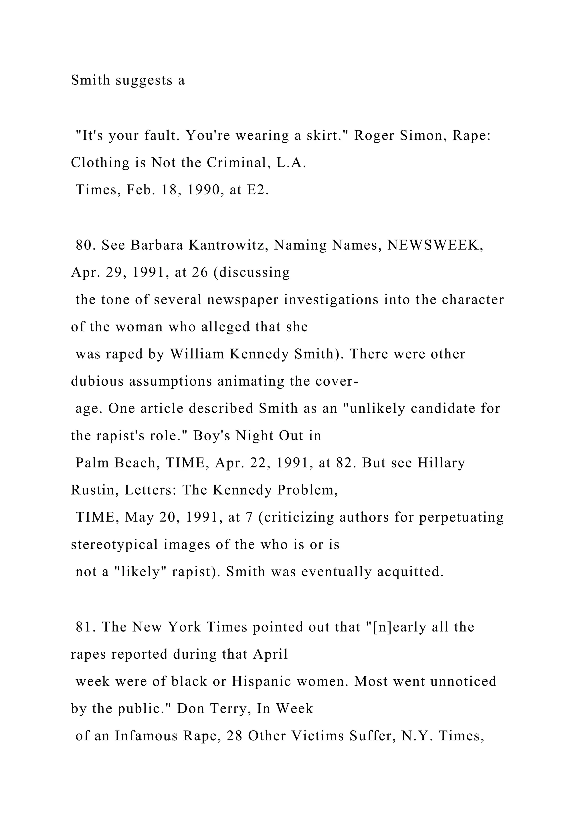 Smith suggests a
"It's your fault. You're wearing a skirt." Roger Simon, Rape:
Clothing is Not the Criminal, L.A.
Times, Feb. 18, 1990, at E2.
80. See Barbara Kantrowitz, Naming Names, NEWSWEEK,
Apr. 29, 1991, at 26 (discussing
the tone of several newspaper investigations into the character
of the woman who alleged that she
was raped by William Kennedy Smith). There were other
dubious assumptions animating the cover-
age. One article described Smith as an "unlikely candidate for
the rapist's role." Boy's Night Out in
Palm Beach, TIME, Apr. 22, 1991, at 82. But see Hillary
Rustin, Letters: The Kennedy Problem,
TIME, May 20, 1991, at 7 (criticizing authors for perpetuating
stereotypical images of the who is or is
not a "likely" rapist). Smith was eventually acquitted.
81. The New York Times pointed out that "[n]early all the
rapes reported during that April
week were of black or Hispanic women. Most went unnoticed
by the public." Don Terry, In Week
of an Infamous Rape, 28 Other Victims Suffer, N.Y. Times,
 