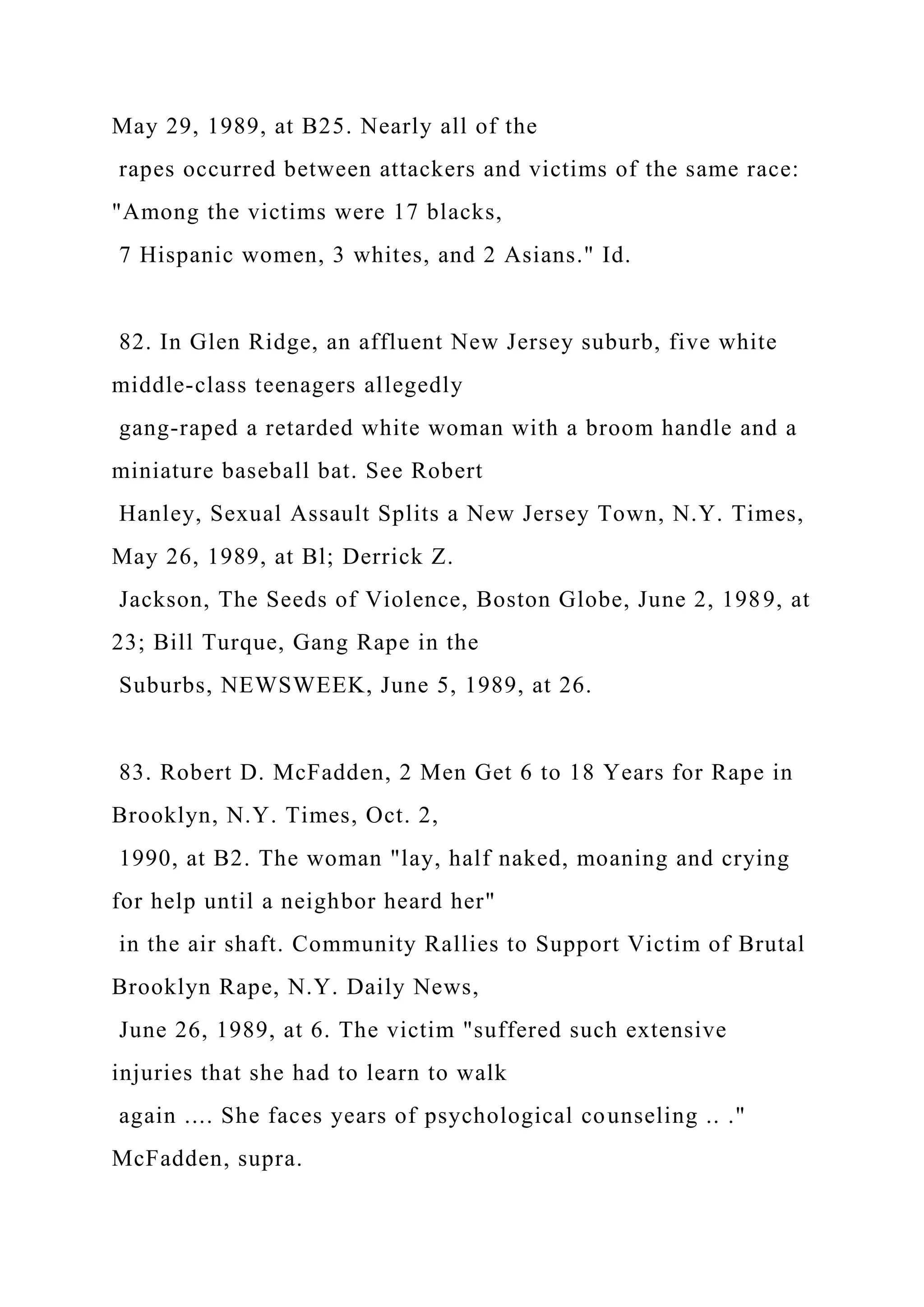 May 29, 1989, at B25. Nearly all of the
rapes occurred between attackers and victims of the same race:
"Among the victims were 17 blacks,
7 Hispanic women, 3 whites, and 2 Asians." Id.
82. In Glen Ridge, an affluent New Jersey suburb, five white
middle-class teenagers allegedly
gang-raped a retarded white woman with a broom handle and a
miniature baseball bat. See Robert
Hanley, Sexual Assault Splits a New Jersey Town, N.Y. Times,
May 26, 1989, at Bl; Derrick Z.
Jackson, The Seeds of Violence, Boston Globe, June 2, 1989, at
23; Bill Turque, Gang Rape in the
Suburbs, NEWSWEEK, June 5, 1989, at 26.
83. Robert D. McFadden, 2 Men Get 6 to 18 Years for Rape in
Brooklyn, N.Y. Times, Oct. 2,
1990, at B2. The woman "lay, half naked, moaning and crying
for help until a neighbor heard her"
in the air shaft. Community Rallies to Support Victim of Brutal
Brooklyn Rape, N.Y. Daily News,
June 26, 1989, at 6. The victim "suffered such extensive
injuries that she had to learn to walk
again .... She faces years of psychological counseling .. ."
McFadden, supra.
 
