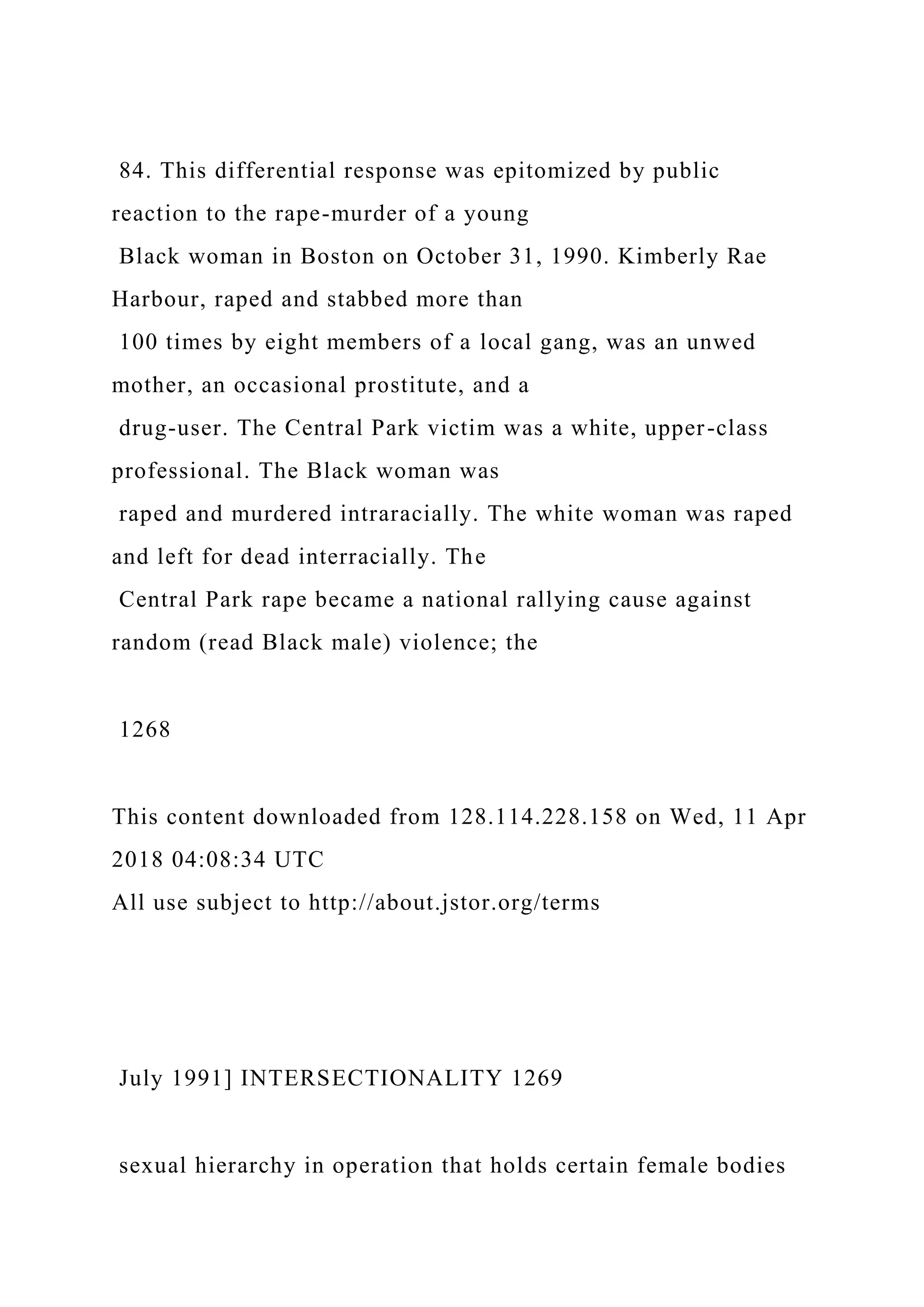 84. This differential response was epitomized by public
reaction to the rape-murder of a young
Black woman in Boston on October 31, 1990. Kimberly Rae
Harbour, raped and stabbed more than
100 times by eight members of a local gang, was an unwed
mother, an occasional prostitute, and a
drug-user. The Central Park victim was a white, upper-class
professional. The Black woman was
raped and murdered intraracially. The white woman was raped
and left for dead interracially. The
Central Park rape became a national rallying cause against
random (read Black male) violence; the
1268
This content downloaded from 128.114.228.158 on Wed, 11 Apr
2018 04:08:34 UTC
All use subject to http://about.jstor.org/terms
July 1991] INTERSECTIONALITY 1269
sexual hierarchy in operation that holds certain female bodies
 