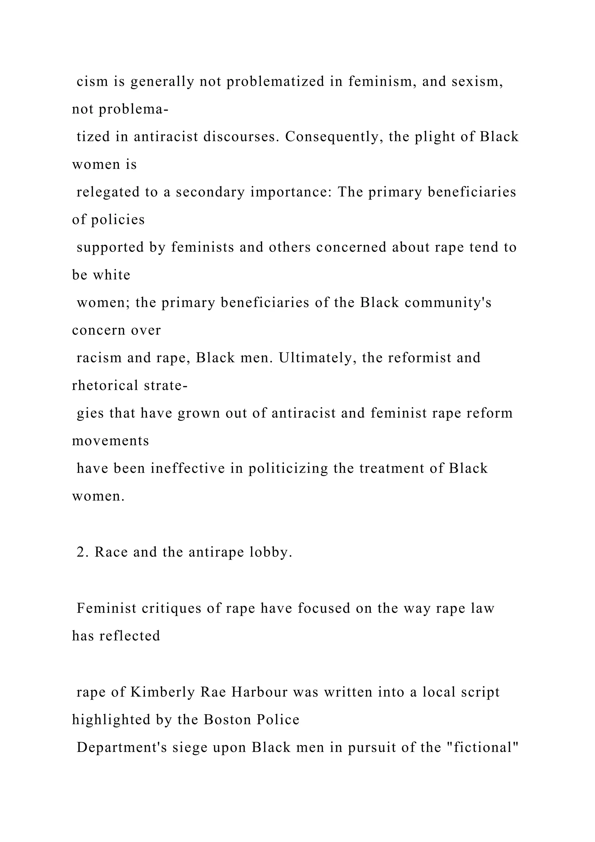 cism is generally not problematized in feminism, and sexism,
not problema-
tized in antiracist discourses. Consequently, the plight of Black
women is
relegated to a secondary importance: The primary beneficiaries
of policies
supported by feminists and others concerned about rape tend to
be white
women; the primary beneficiaries of the Black community's
concern over
racism and rape, Black men. Ultimately, the reformist and
rhetorical strate-
gies that have grown out of antiracist and feminist rape reform
movements
have been ineffective in politicizing the treatment of Black
women.
2. Race and the antirape lobby.
Feminist critiques of rape have focused on the way rape law
has reflected
rape of Kimberly Rae Harbour was written into a local script
highlighted by the Boston Police
Department's siege upon Black men in pursuit of the "fictional"
 