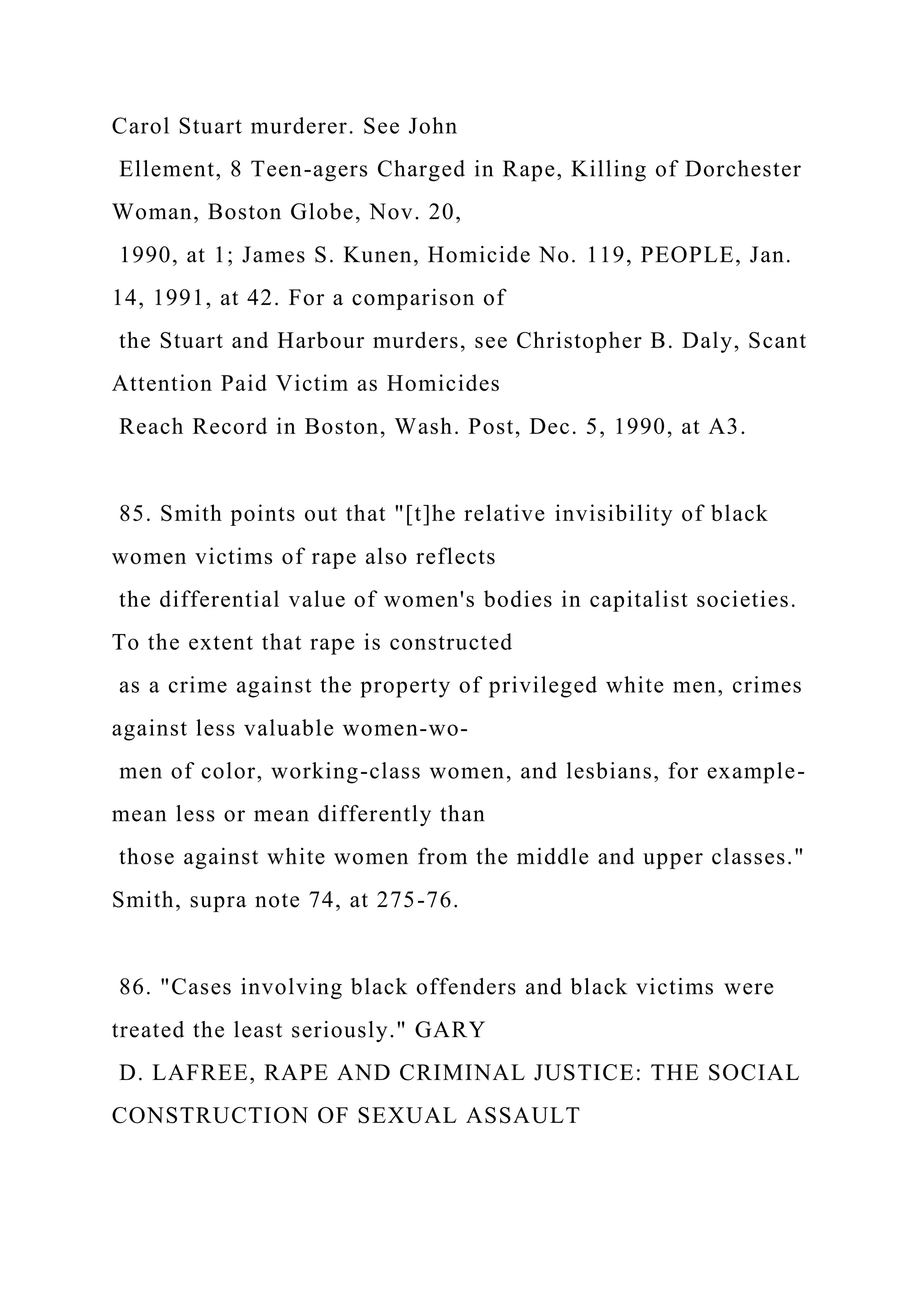 Carol Stuart murderer. See John
Ellement, 8 Teen-agers Charged in Rape, Killing of Dorchester
Woman, Boston Globe, Nov. 20,
1990, at 1; James S. Kunen, Homicide No. 119, PEOPLE, Jan.
14, 1991, at 42. For a comparison of
the Stuart and Harbour murders, see Christopher B. Daly, Scant
Attention Paid Victim as Homicides
Reach Record in Boston, Wash. Post, Dec. 5, 1990, at A3.
85. Smith points out that "[t]he relative invisibility of black
women victims of rape also reflects
the differential value of women's bodies in capitalist societies.
To the extent that rape is constructed
as a crime against the property of privileged white men, crimes
against less valuable women-wo-
men of color, working-class women, and lesbians, for example-
mean less or mean differently than
those against white women from the middle and upper classes."
Smith, supra note 74, at 275-76.
86. "Cases involving black offenders and black victims were
treated the least seriously." GARY
D. LAFREE, RAPE AND CRIMINAL JUSTICE: THE SOCIAL
CONSTRUCTION OF SEXUAL ASSAULT
 