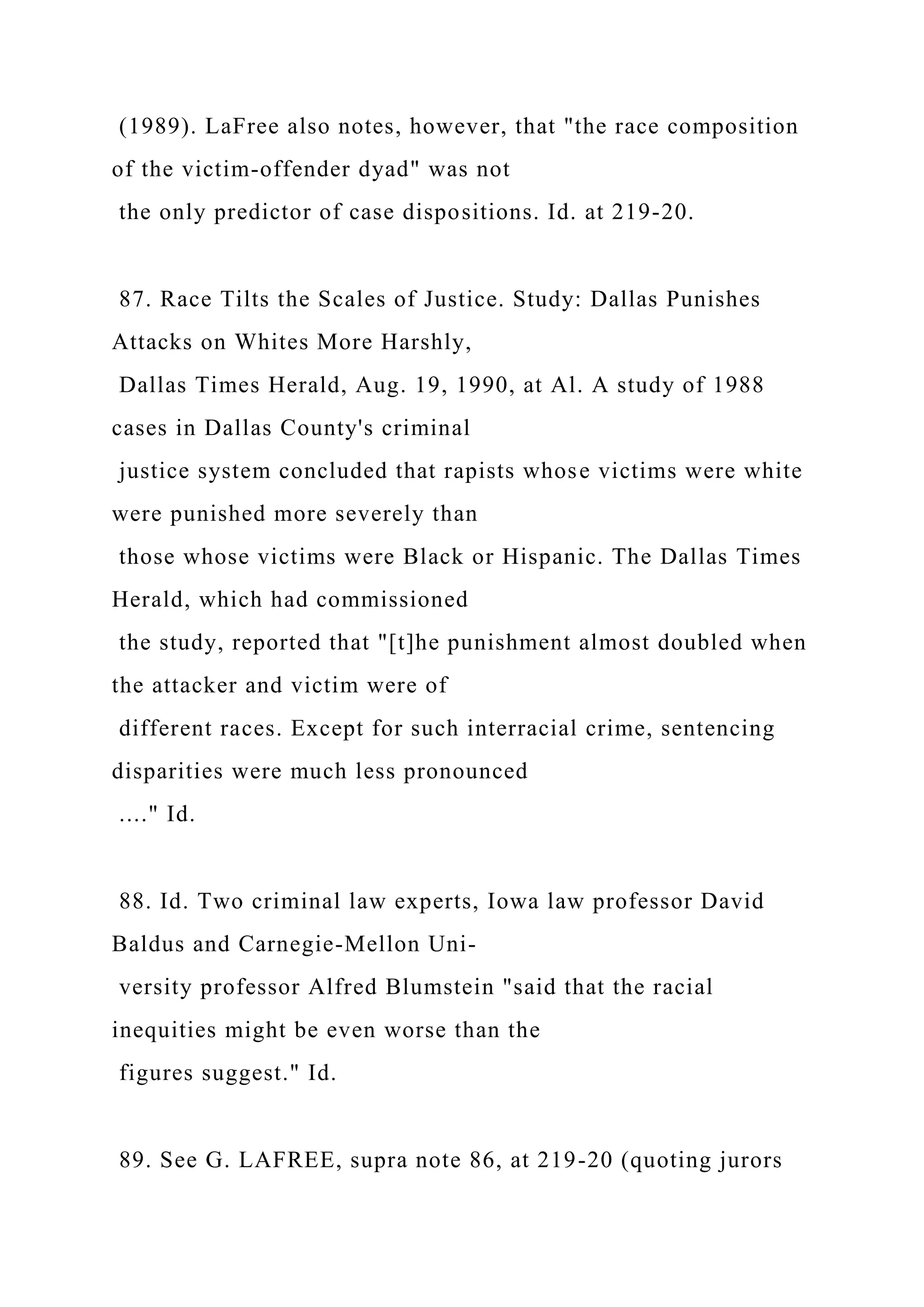 (1989). LaFree also notes, however, that "the race composition
of the victim-offender dyad" was not
the only predictor of case dispositions. Id. at 219-20.
87. Race Tilts the Scales of Justice. Study: Dallas Punishes
Attacks on Whites More Harshly,
Dallas Times Herald, Aug. 19, 1990, at Al. A study of 1988
cases in Dallas County's criminal
justice system concluded that rapists whose victims were white
were punished more severely than
those whose victims were Black or Hispanic. The Dallas Times
Herald, which had commissioned
the study, reported that "[t]he punishment almost doubled when
the attacker and victim were of
different races. Except for such interracial crime, sentencing
disparities were much less pronounced
...." Id.
88. Id. Two criminal law experts, Iowa law professor David
Baldus and Carnegie-Mellon Uni-
versity professor Alfred Blumstein "said that the racial
inequities might be even worse than the
figures suggest." Id.
89. See G. LAFREE, supra note 86, at 219-20 (quoting jurors
 