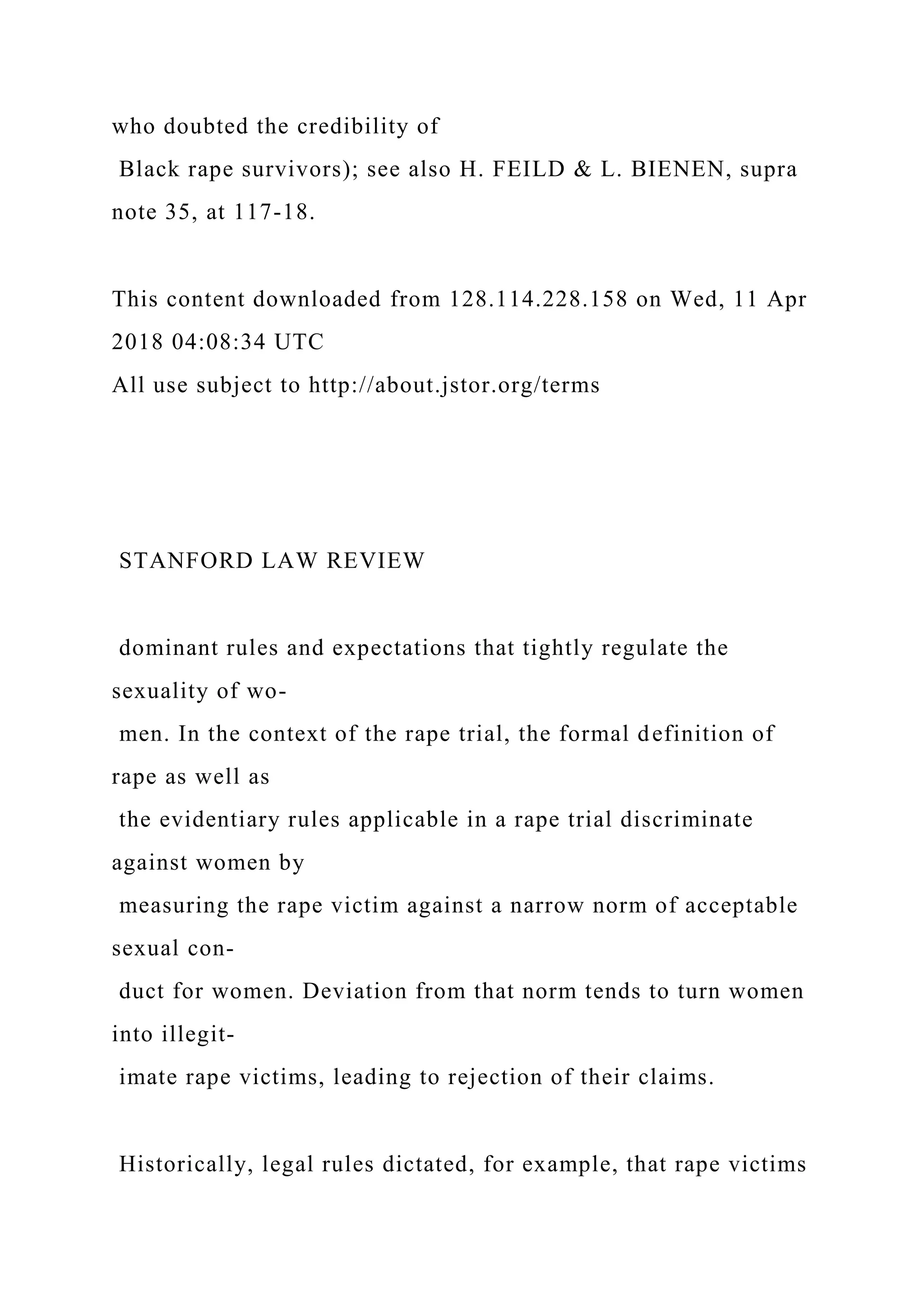 who doubted the credibility of
Black rape survivors); see also H. FEILD & L. BIENEN, supra
note 35, at 117-18.
This content downloaded from 128.114.228.158 on Wed, 11 Apr
2018 04:08:34 UTC
All use subject to http://about.jstor.org/terms
STANFORD LAW REVIEW
dominant rules and expectations that tightly regulate the
sexuality of wo-
men. In the context of the rape trial, the formal definition of
rape as well as
the evidentiary rules applicable in a rape trial discriminate
against women by
measuring the rape victim against a narrow norm of acceptable
sexual con-
duct for women. Deviation from that norm tends to turn women
into illegit-
imate rape victims, leading to rejection of their claims.
Historically, legal rules dictated, for example, that rape victims
 