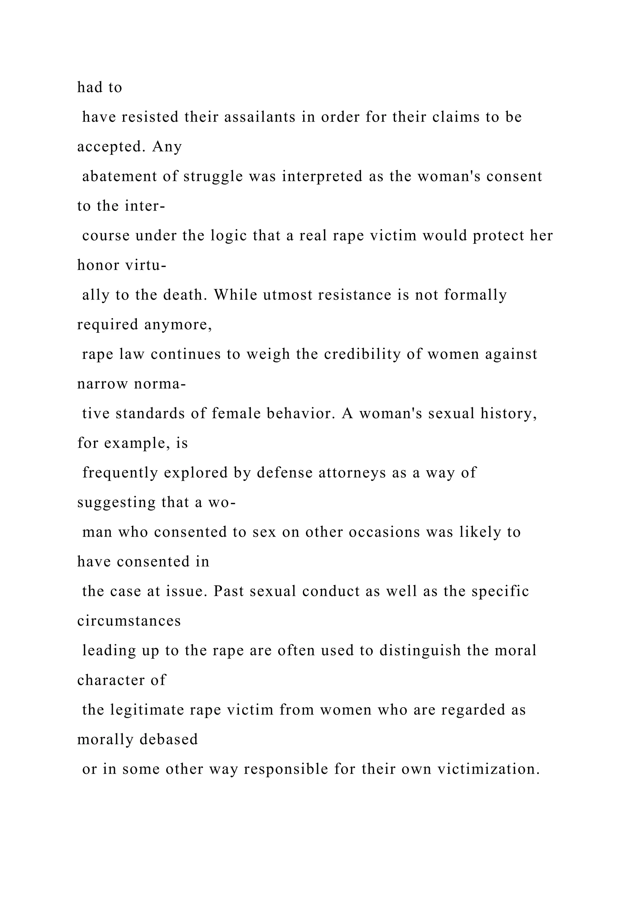 had to
have resisted their assailants in order for their claims to be
accepted. Any
abatement of struggle was interpreted as the woman's consent
to the inter-
course under the logic that a real rape victim would protect her
honor virtu-
ally to the death. While utmost resistance is not formally
required anymore,
rape law continues to weigh the credibility of women against
narrow norma-
tive standards of female behavior. A woman's sexual history,
for example, is
frequently explored by defense attorneys as a way of
suggesting that a wo-
man who consented to sex on other occasions was likely to
have consented in
the case at issue. Past sexual conduct as well as the specific
circumstances
leading up to the rape are often used to distinguish the moral
character of
the legitimate rape victim from women who are regarded as
morally debased
or in some other way responsible for their own victimization.
 