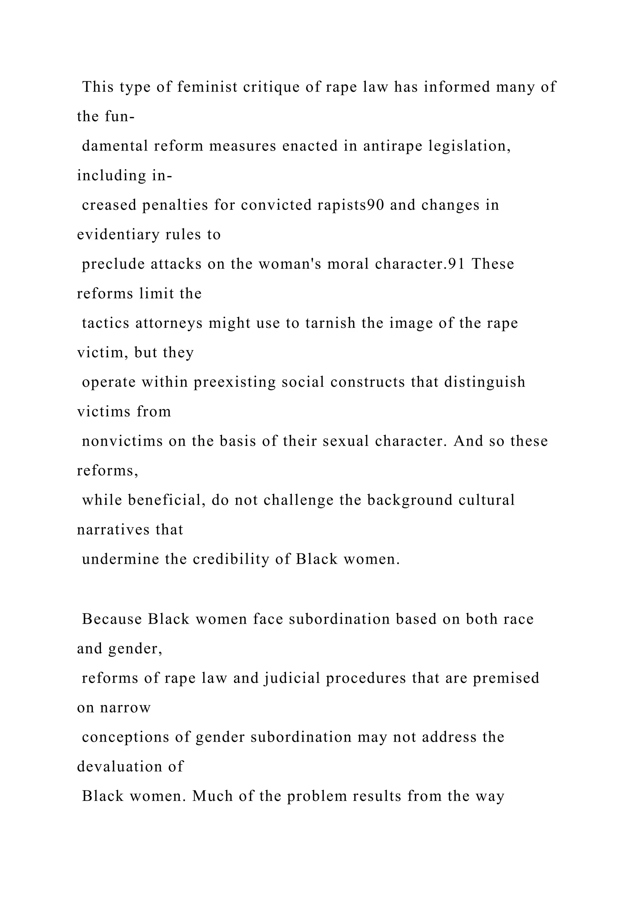 This type of feminist critique of rape law has informed many of
the fun-
damental reform measures enacted in antirape legislation,
including in-
creased penalties for convicted rapists90 and changes in
evidentiary rules to
preclude attacks on the woman's moral character.91 These
reforms limit the
tactics attorneys might use to tarnish the image of the rape
victim, but they
operate within preexisting social constructs that distinguish
victims from
nonvictims on the basis of their sexual character. And so these
reforms,
while beneficial, do not challenge the background cultural
narratives that
undermine the credibility of Black women.
Because Black women face subordination based on both race
and gender,
reforms of rape law and judicial procedures that are premised
on narrow
conceptions of gender subordination may not address the
devaluation of
Black women. Much of the problem results from the way
 