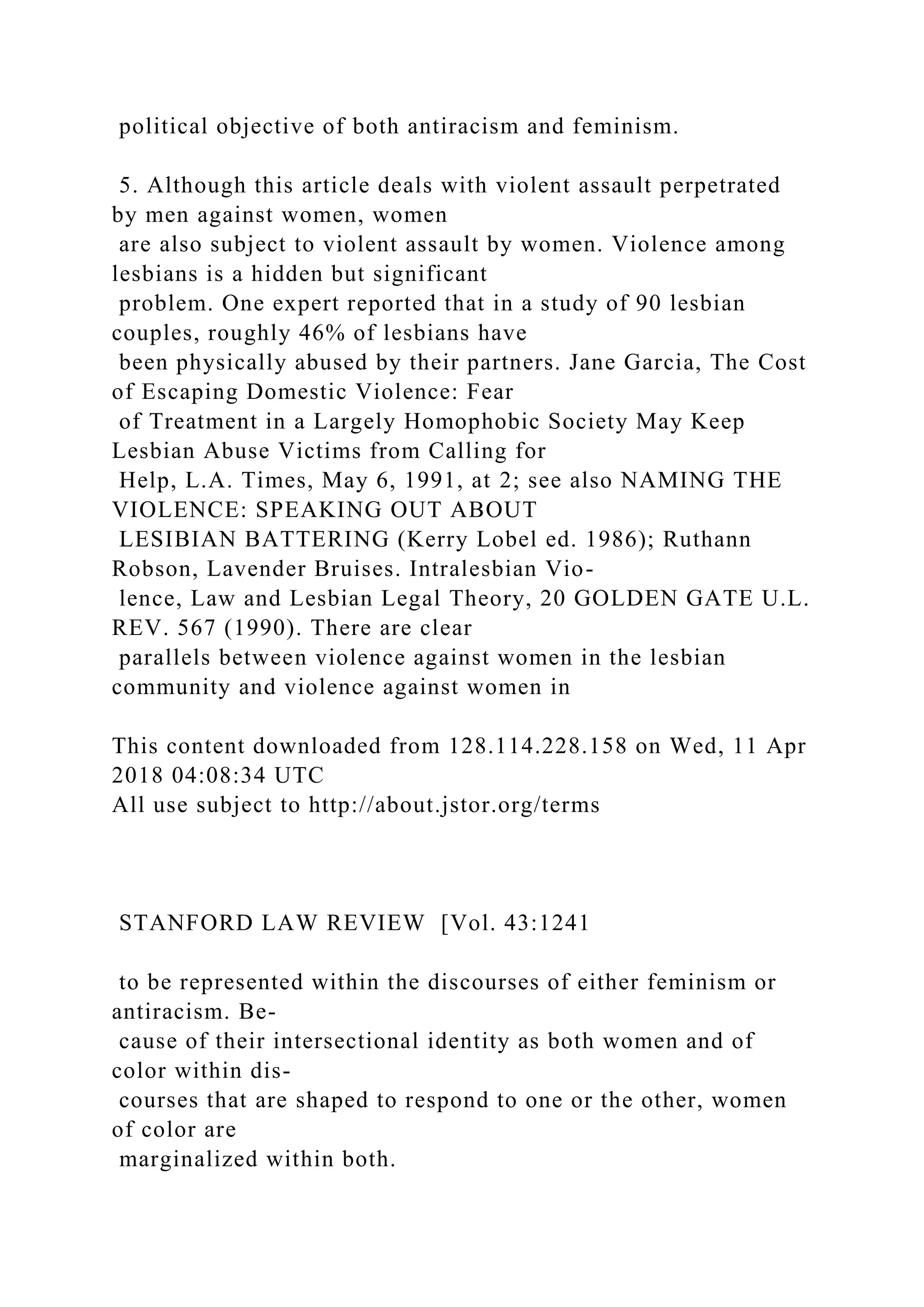 political objective of both antiracism and feminism.
5. Although this article deals with violent assault perpetrated
by men against women, women
are also subject to violent assault by women. Violence among
lesbians is a hidden but significant
problem. One expert reported that in a study of 90 lesbian
couples, roughly 46% of lesbians have
been physically abused by their partners. Jane Garcia, The Cost
of Escaping Domestic Violence: Fear
of Treatment in a Largely Homophobic Society May Keep
Lesbian Abuse Victims from Calling for
Help, L.A. Times, May 6, 1991, at 2; see also NAMING THE
VIOLENCE: SPEAKING OUT ABOUT
LESIBIAN BATTERING (Kerry Lobel ed. 1986); Ruthann
Robson, Lavender Bruises. Intralesbian Vio-
lence, Law and Lesbian Legal Theory, 20 GOLDEN GATE U.L.
REV. 567 (1990). There are clear
parallels between violence against women in the lesbian
community and violence against women in
This content downloaded from 128.114.228.158 on Wed, 11 Apr
2018 04:08:34 UTC
All use subject to http://about.jstor.org/terms
STANFORD LAW REVIEW [Vol. 43:1241
to be represented within the discourses of either feminism or
antiracism. Be-
cause of their intersectional identity as both women and of
color within dis-
courses that are shaped to respond to one or the other, women
of color are
marginalized within both.
 